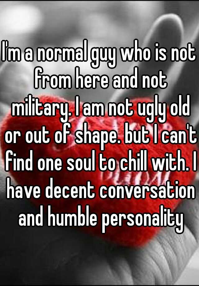 I'm a normal guy who is not from here and not military. I am not ugly old or out of shape. but I can't find one soul to chill with. I have decent conversation and humble personality