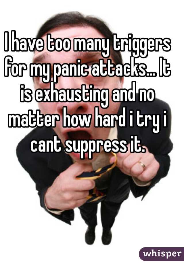 I have too many triggers for my panic attacks... It is exhausting and no matter how hard i try i cant suppress it. 