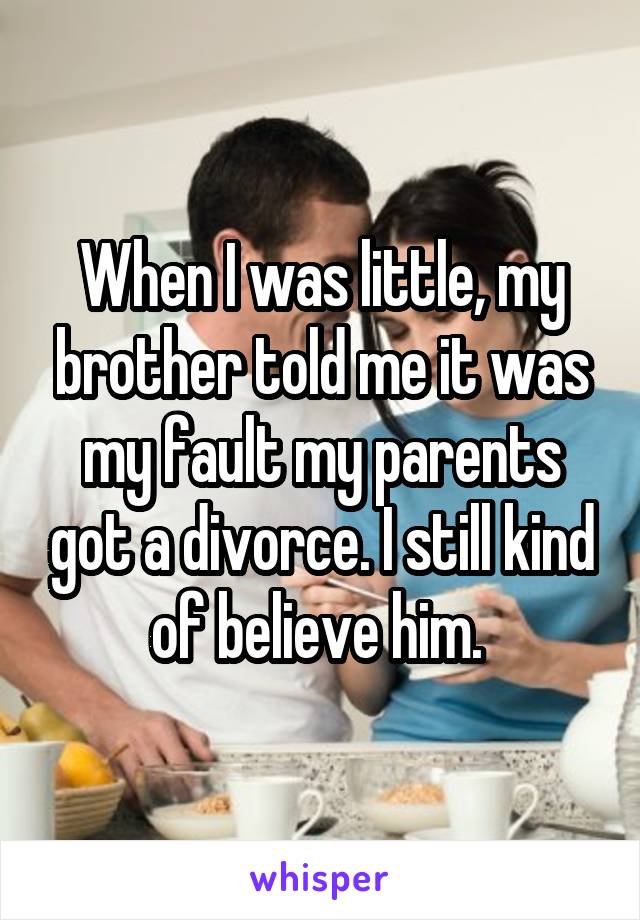 When I was little, my brother told me it was my fault my parents got a divorce. I still kind of believe him. 