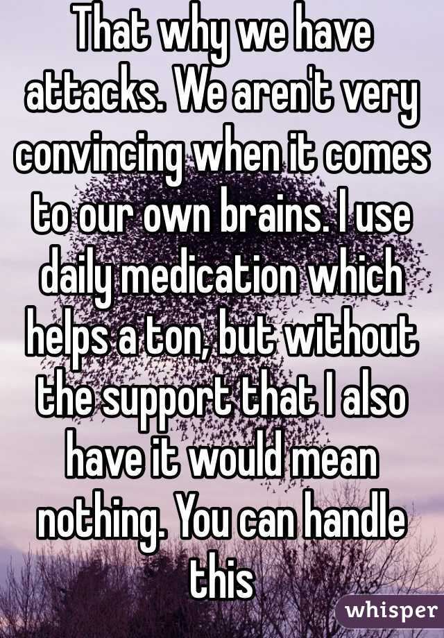 That why we have attacks. We aren't very convincing when it comes to our own brains. I use daily medication which helps a ton, but without the support that I also have it would mean nothing. You can handle this