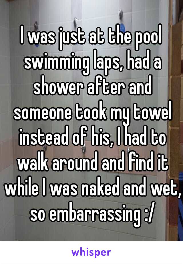 I was just at the pool swimming laps, had a shower after and someone took my towel instead of his, I had to walk around and find it while I was naked and wet, so embarrassing :/
