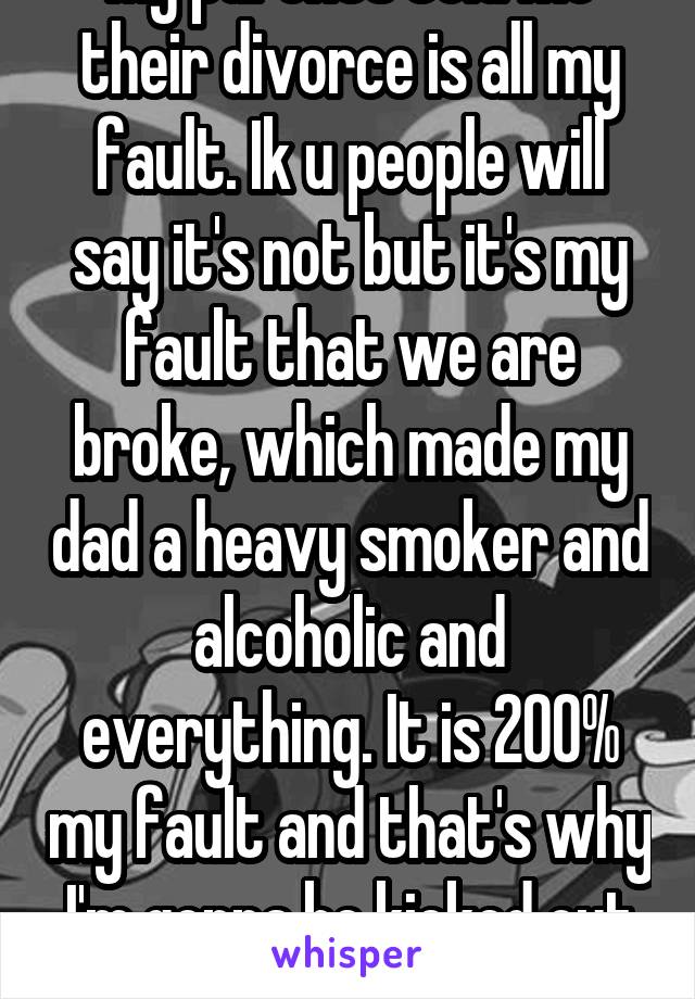 My parents told me their divorce is all my fault. Ik u people will say it's not but it's my fault that we are broke, which made my dad a heavy smoker and alcoholic and everything. It is 200% my fault and that's why I'm gonna be kicked out next month. 