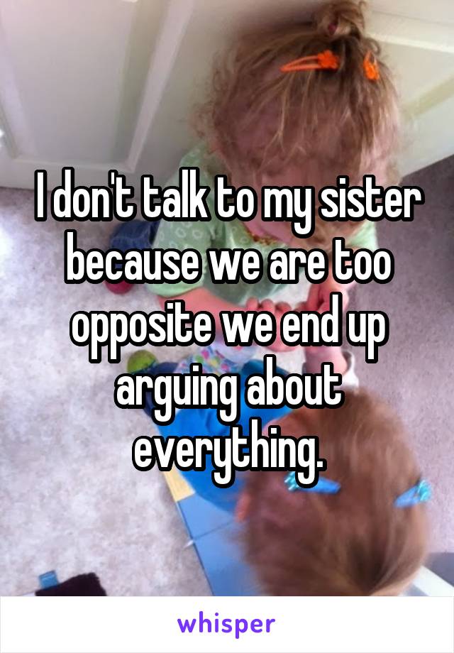 I don't talk to my sister because we are too opposite we end up arguing about everything.