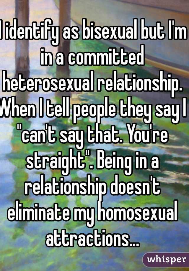 I identify as bisexual but I'm in a committed heterosexual relationship. When I tell people they say I "can't say that. You're straight". Being in a relationship doesn't eliminate my homosexual attractions... 