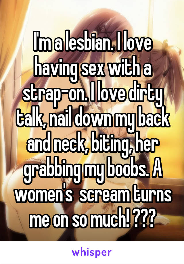 I'm a lesbian. I love having sex with a strap-on. I love dirty talk, nail down my back and neck, biting, her grabbing my boobs. A women's  scream turns me on so much! 😜😒😒