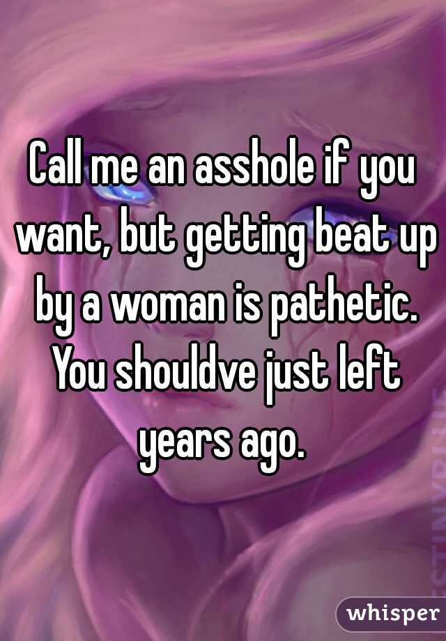 Call me an asshole if you want, but getting beat up by a woman is pathetic. You shouldve just left years ago. 