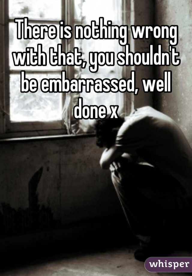 There is nothing wrong with that, you shouldn't be embarrassed, well done x