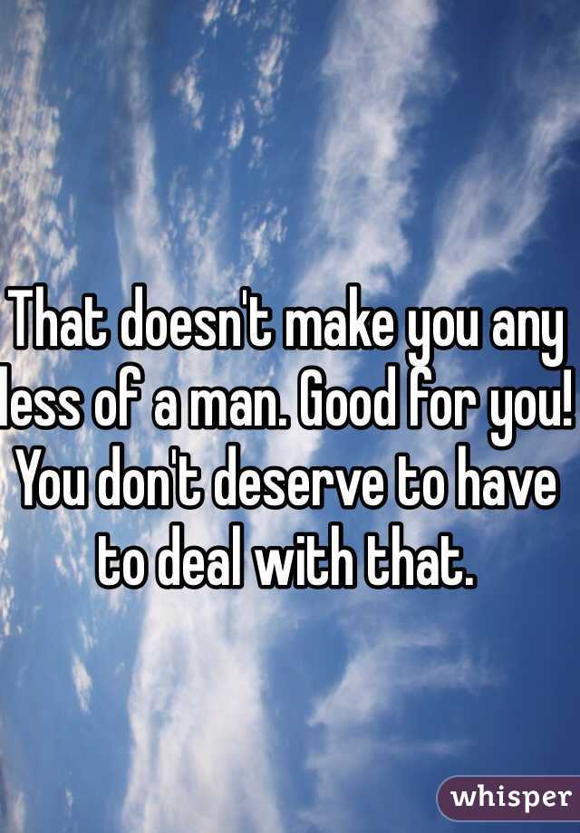 That doesn't make you any less of a man. Good for you! You don't deserve to have to deal with that.