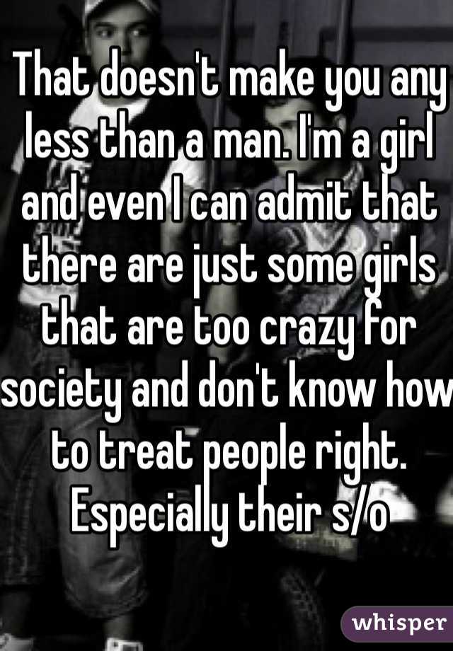 That doesn't make you any less than a man. I'm a girl and even I can admit that there are just some girls that are too crazy for society and don't know how to treat people right. Especially their s/o