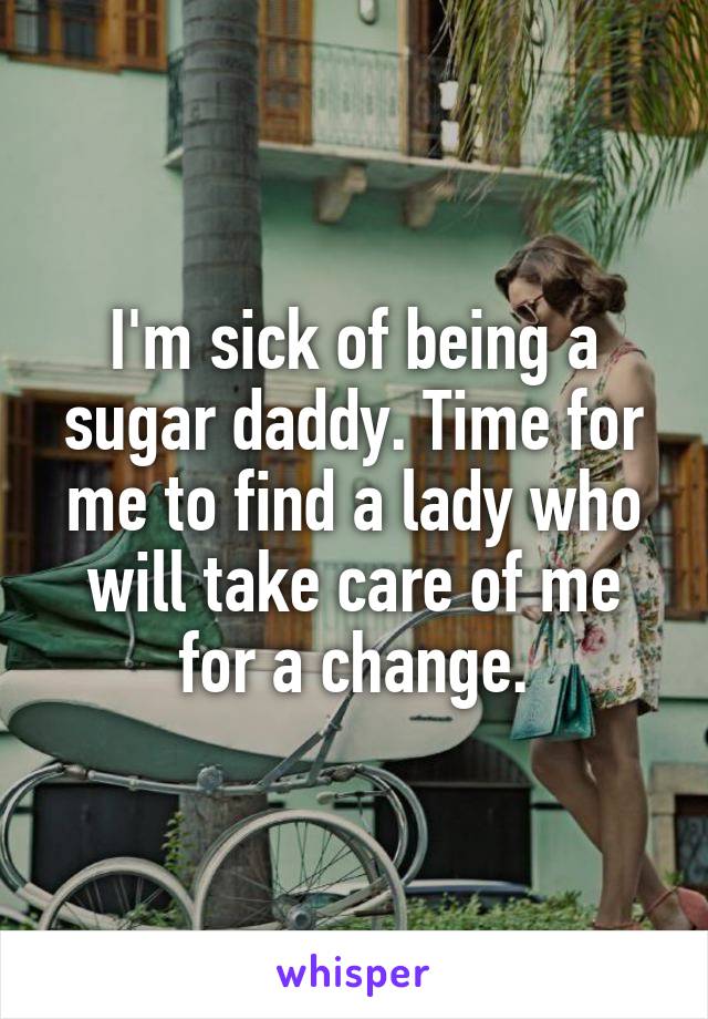 I'm sick of being a sugar daddy. Time for me to find a lady who will take care of me for a change.