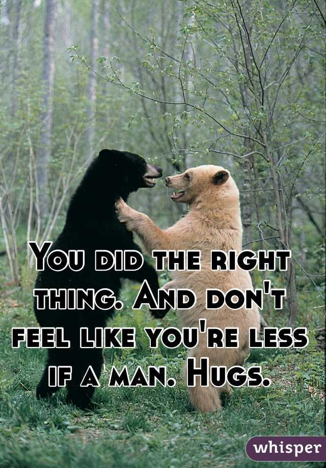 You did the right thing. And don't feel like you're less if a man. Hugs.