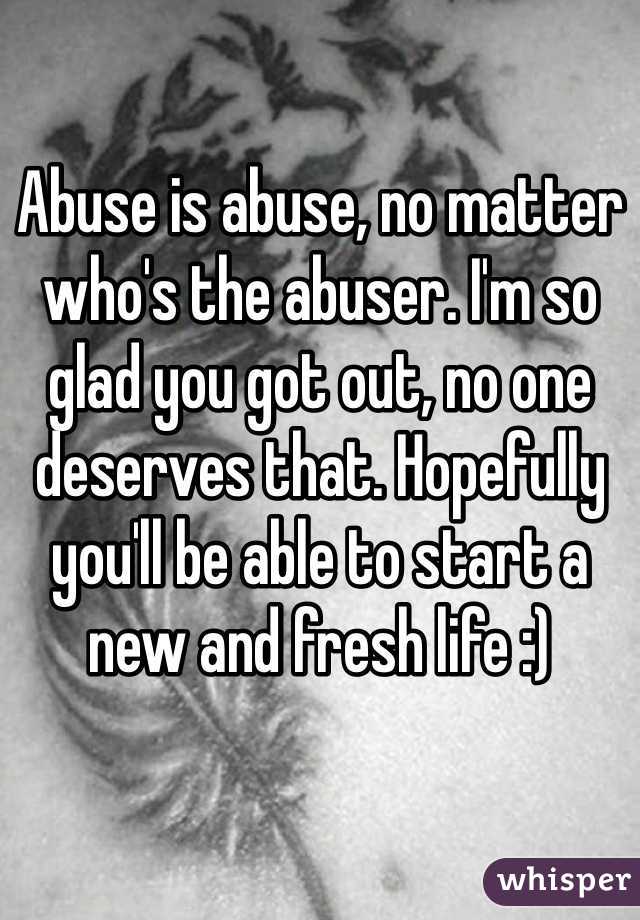 Abuse is abuse, no matter who's the abuser. I'm so glad you got out, no one deserves that. Hopefully you'll be able to start a new and fresh life :) 