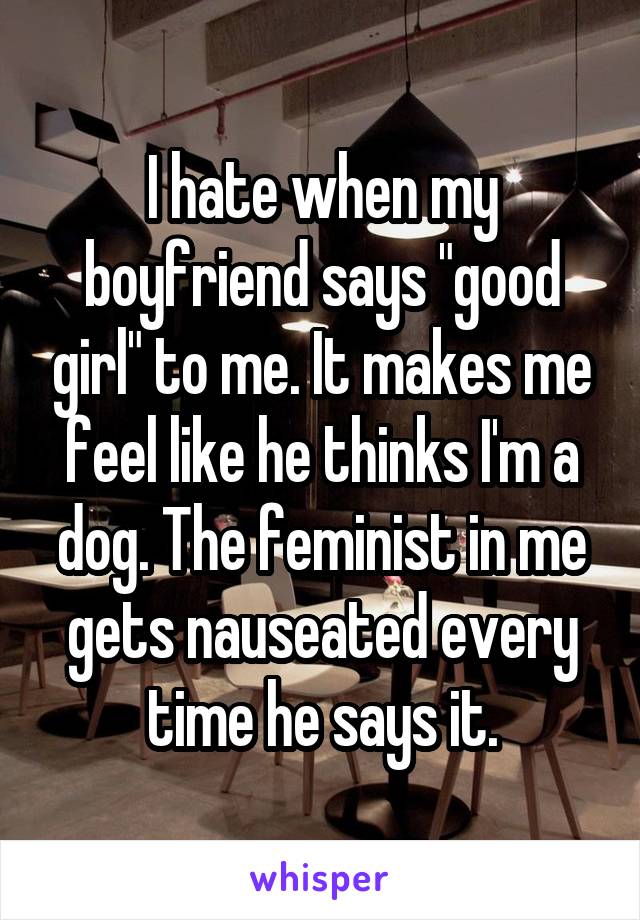 I hate when my boyfriend says "good girl" to me. It makes me feel like he thinks I'm a dog. The feminist in me gets nauseated every time he says it.