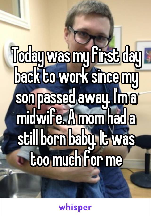 Today was my first day back to work since my son passed away. I'm a midwife. A mom had a still born baby. It was too much for me