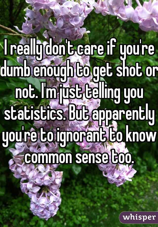 I really don't care if you're dumb enough to get shot or not. I'm just telling you statistics. But apparently you're to ignorant to know common sense too. 