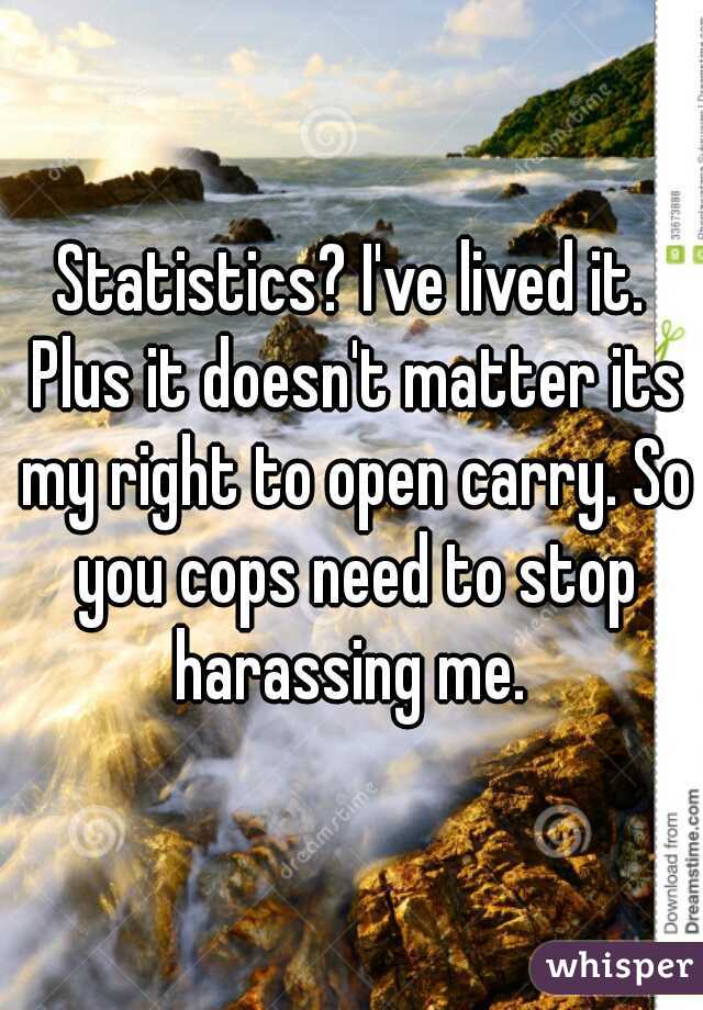 Statistics? I've lived it. Plus it doesn't matter its my right to open carry. So you cops need to stop harassing me. 