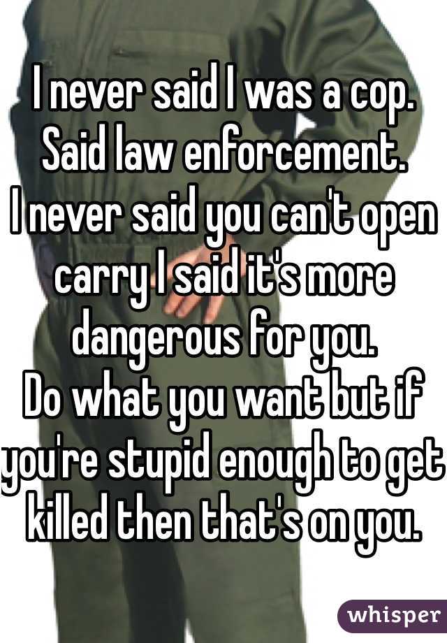 I never said I was a cop. Said law enforcement. 
I never said you can't open carry I said it's more dangerous for you. 
Do what you want but if you're stupid enough to get killed then that's on you. 