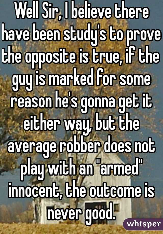 Well Sir, I believe there have been study's to prove the opposite is true, if the guy is marked for some reason he's gonna get it either way, but the average robber does not play with an "armed" innocent, the outcome is never good.