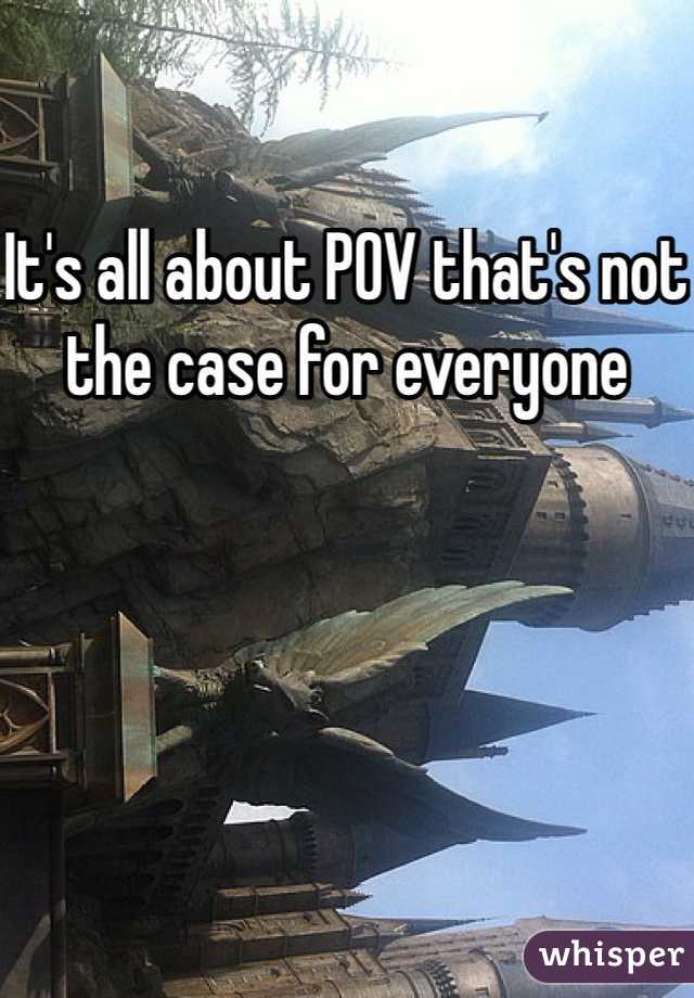 It's all about POV that's not the case for everyone