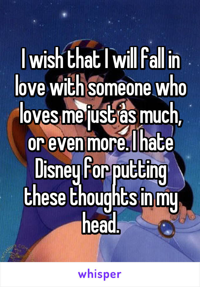 I wish that I will fall in love with someone who loves me just as much, or even more. I hate Disney for putting these thoughts in my head.