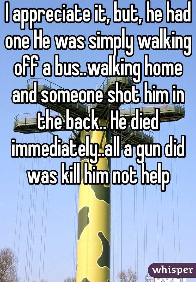 I appreciate it, but, he had one He was simply walking off a bus..walking home and someone shot him in the back.. He died immediately..all a gun did was kill him not help  