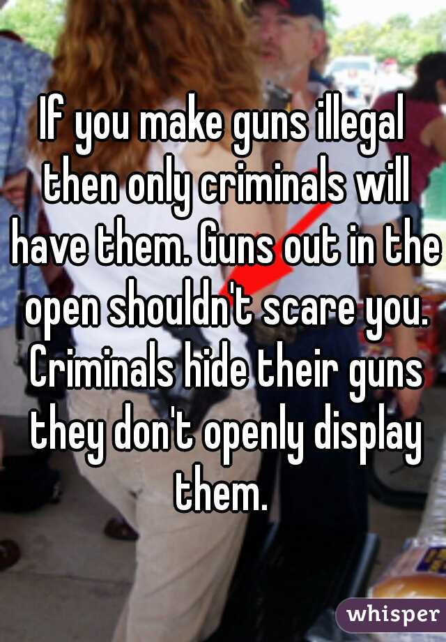 If you make guns illegal then only criminals will have them. Guns out in the open shouldn't scare you. Criminals hide their guns they don't openly display them. 