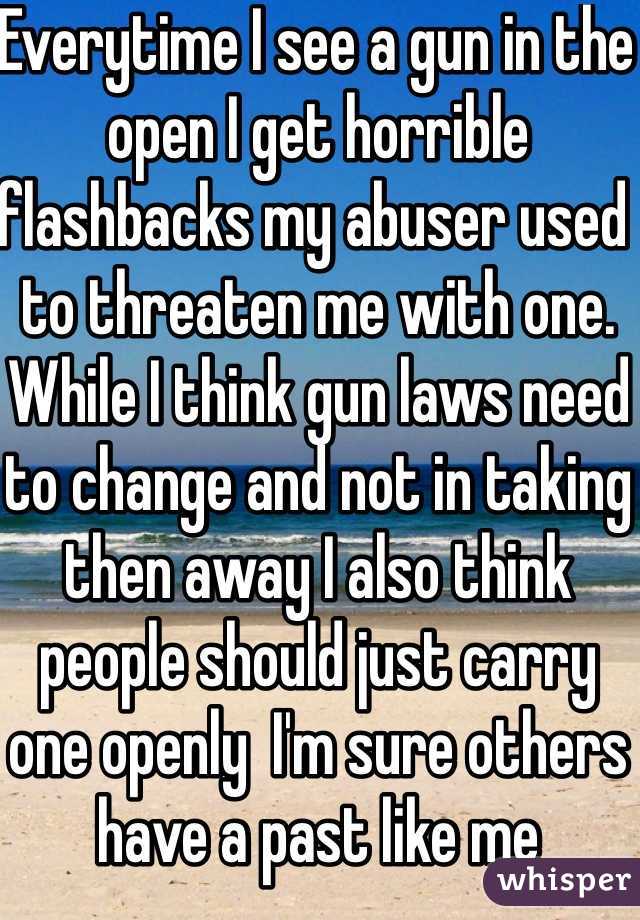 Everytime I see a gun in the open I get horrible flashbacks my abuser used to threaten me with one. While I think gun laws need to change and not in taking then away I also think people should just carry one openly  I'm sure others have a past like me