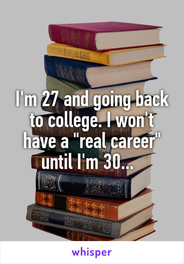 I'm 27 and going back to college. I won't have a "real career" until I'm 30...  