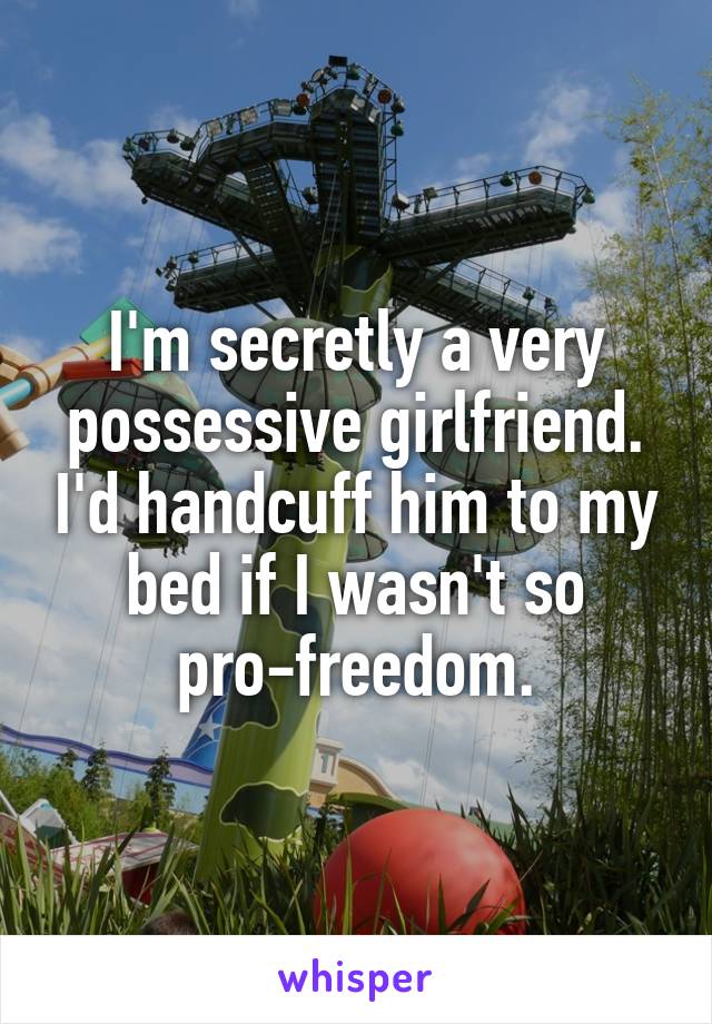 I'm secretly a very possessive girlfriend. I'd handcuff him to my bed if I wasn't so pro-freedom.