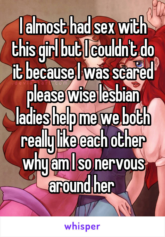 I almost had sex with this girl but I couldn't do it because I was scared please wise lesbian ladies help me we both really like each other why am I so nervous around her 
