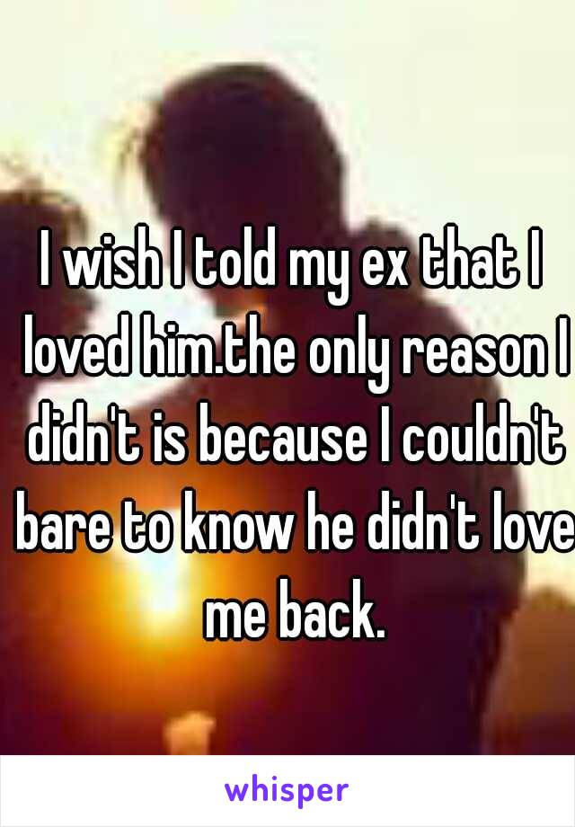 I wish I told my ex that I loved him.the only reason I didn't is because I couldn't bare to know he didn't love me back.