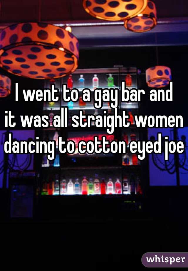 I went to a gay bar and 
it was all straight women 
dancing to cotton eyed joe