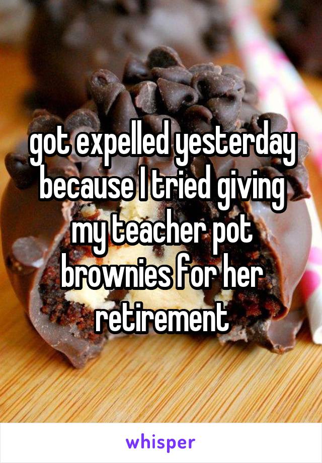 got expelled yesterday because I tried giving my teacher pot brownies for her retirement