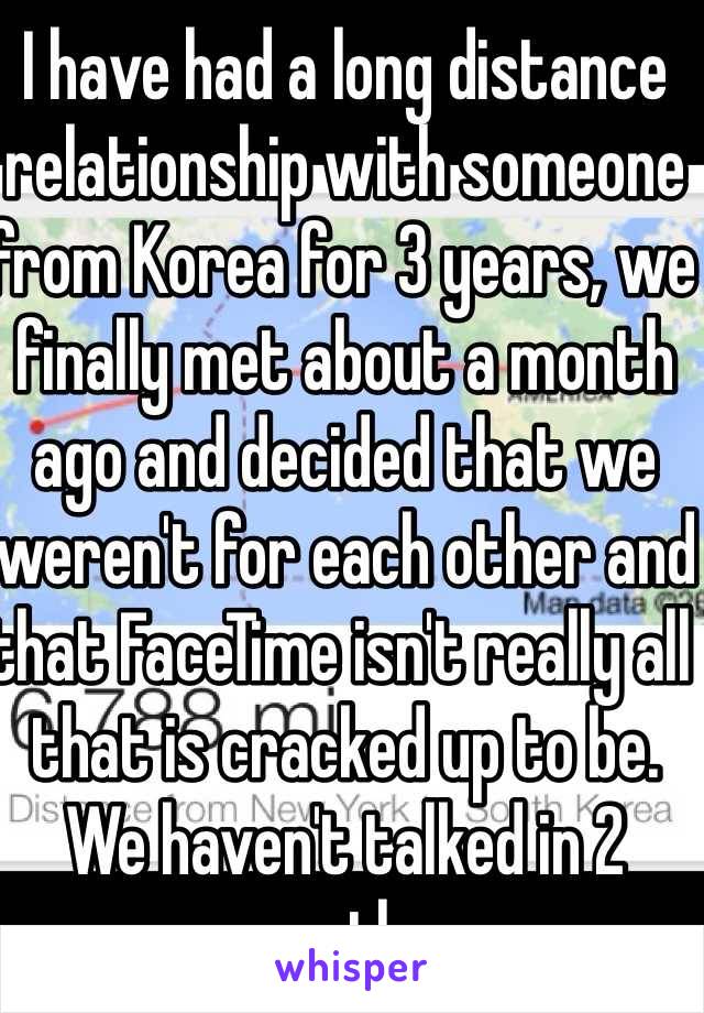 I have had a long distance relationship with someone from Korea for 3 years, we finally met about a month ago and decided that we weren't for each other and that FaceTime isn't really all that is cracked up to be. We haven't talked in 2 months. 