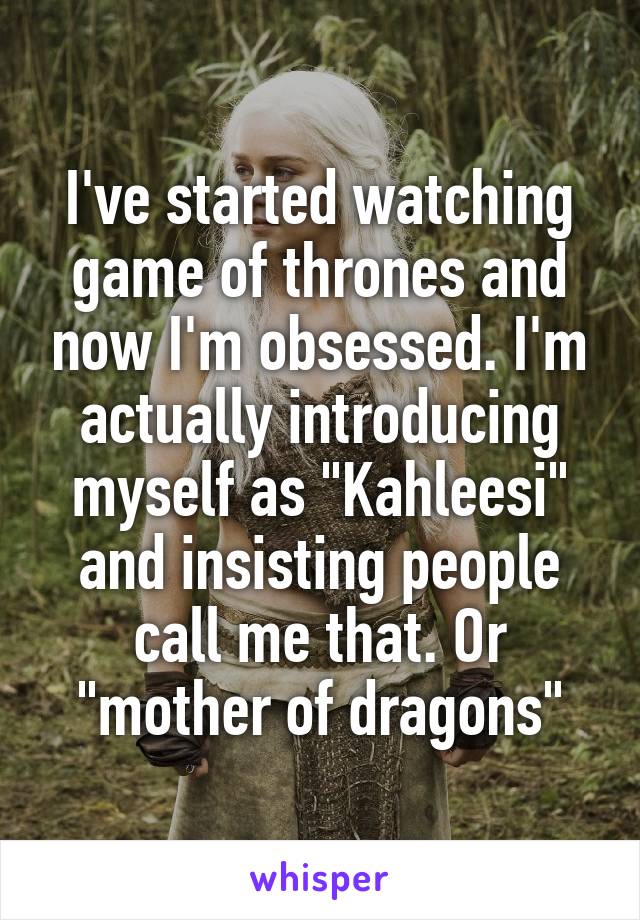 I've started watching game of thrones and now I'm obsessed. I'm actually introducing myself as "Kahleesi" and insisting people call me that. Or "mother of dragons"