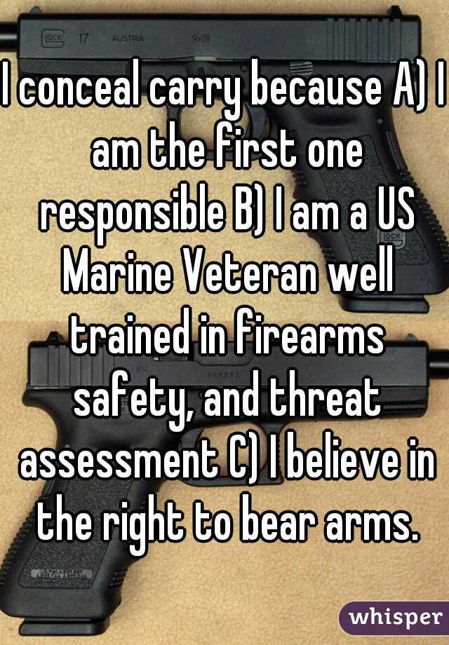 I conceal carry because A) I am the first one responsible B) I am a US Marine Veteran well trained in firearms safety, and threat assessment C) I believe in the right to bear arms.