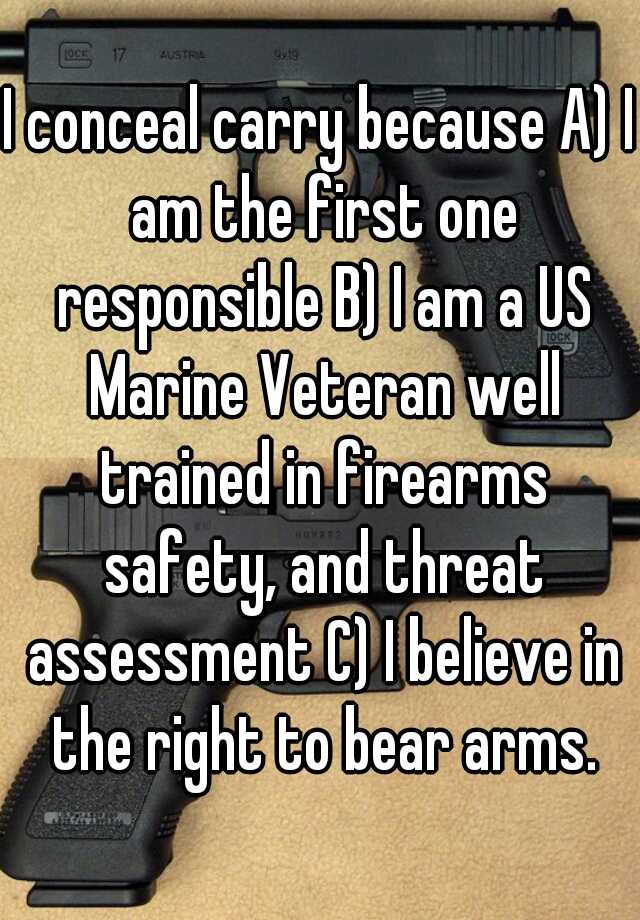 I conceal carry because A) I am the first one responsible B) I am a US Marine Veteran well trained in firearms safety, and threat assessment C) I believe in the right to bear arms.