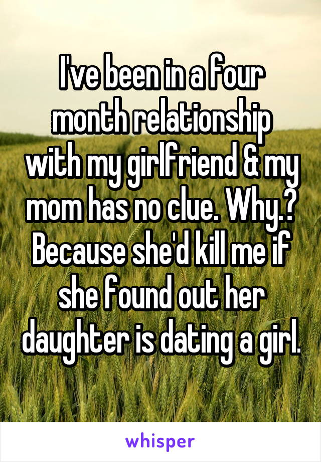 I've been in a four month relationship with my girlfriend & my mom has no clue. Why.? Because she'd kill me if she found out her daughter is dating a girl. 