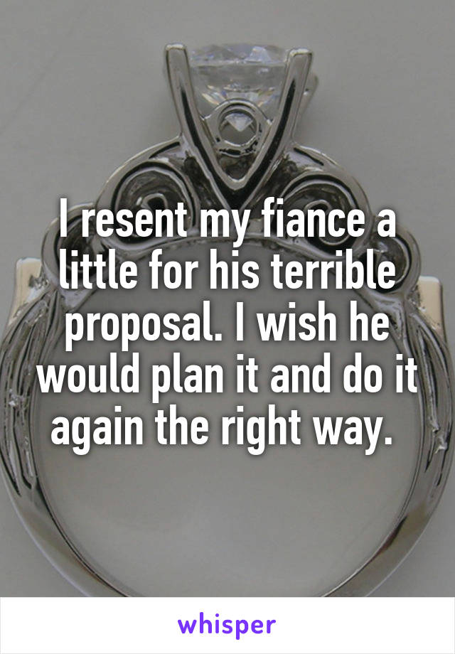 I resent my fiance a little for his terrible proposal. I wish he would plan it and do it again the right way. 