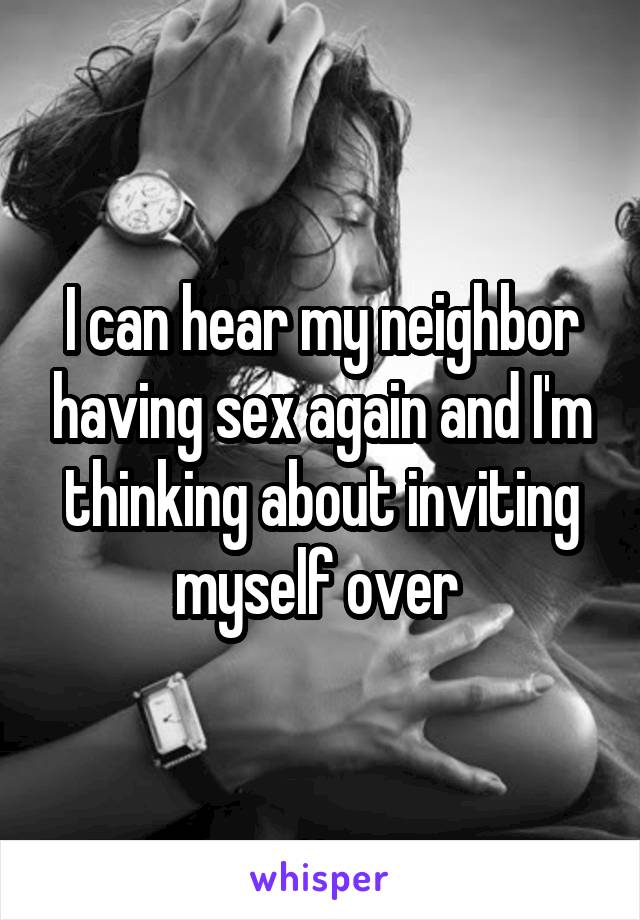 I can hear my neighbor having sex again and I'm thinking about inviting myself over 
