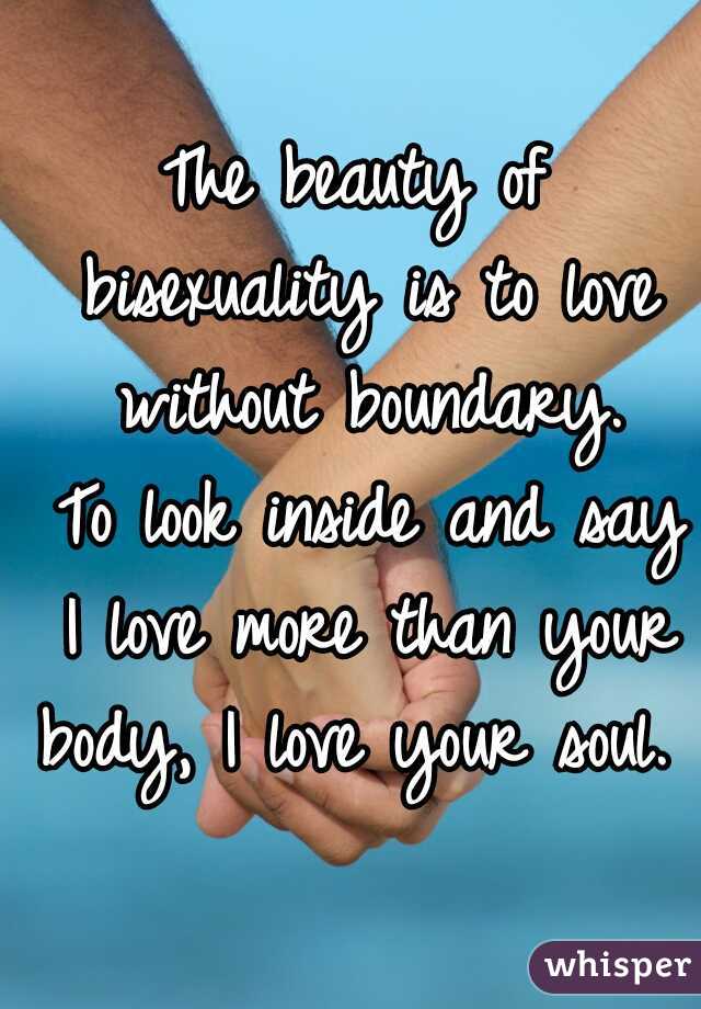 The beauty of bisexuality is to love without boundary.
 To look inside and say I love more than your body, I love your soul.  
