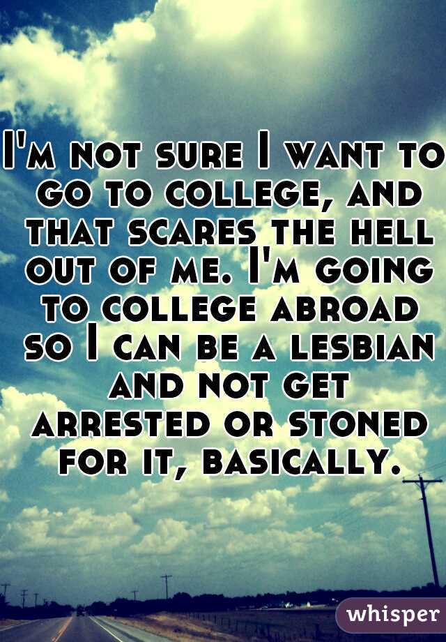 I'm not sure I want to go to college, and that scares the hell out of me. I'm going to college abroad so I can be a lesbian and not get arrested or stoned for it, basically.