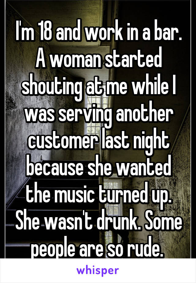 I'm 18 and work in a bar. A woman started shouting at me while I was serving another customer last night because she wanted the music turned up. She wasn't drunk. Some people are so rude. 