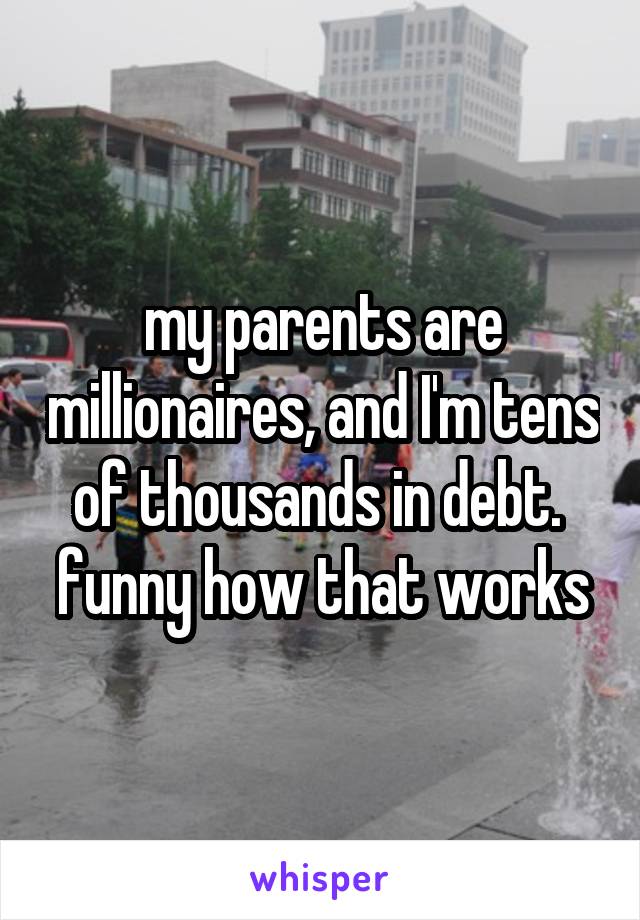 my parents are millionaires, and I'm tens of thousands in debt.  funny how that works