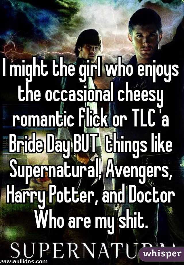 I might the girl who enjoys the occasional cheesy romantic flick or TLC 'a Bride Day BUT  things like Supernatural, Avengers, Harry Potter, and Doctor Who are my shit.  