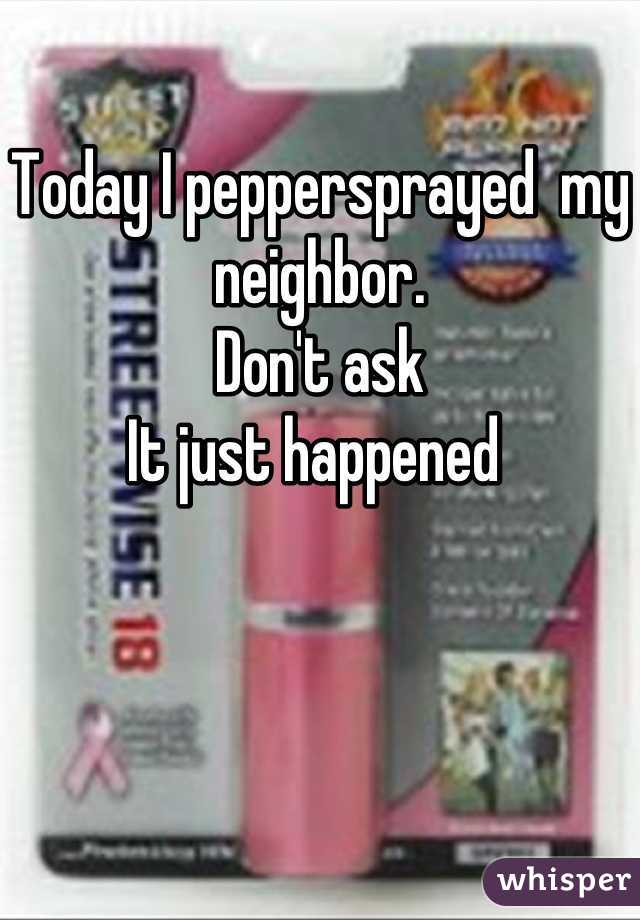 Today I peppersprayed  my neighbor.
Don't ask
It just happened 