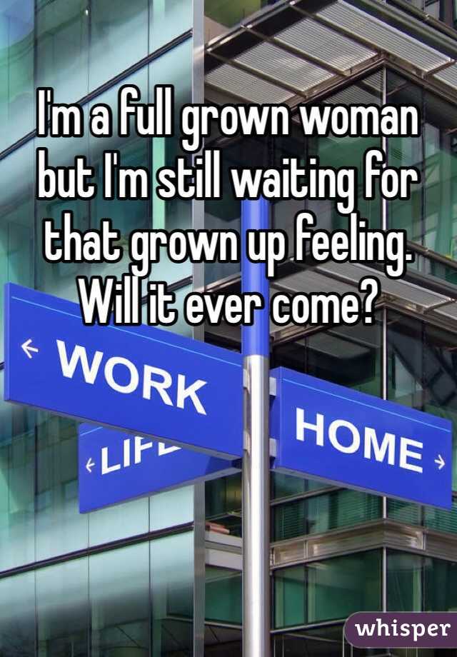 I'm a full grown woman but I'm still waiting for that grown up feeling. 
Will it ever come? 