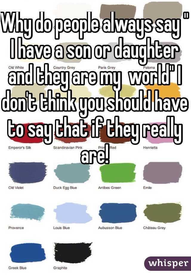 Why do people always say " I have a son or daughter and they are my  world" I don't think you should have to say that if they really are!