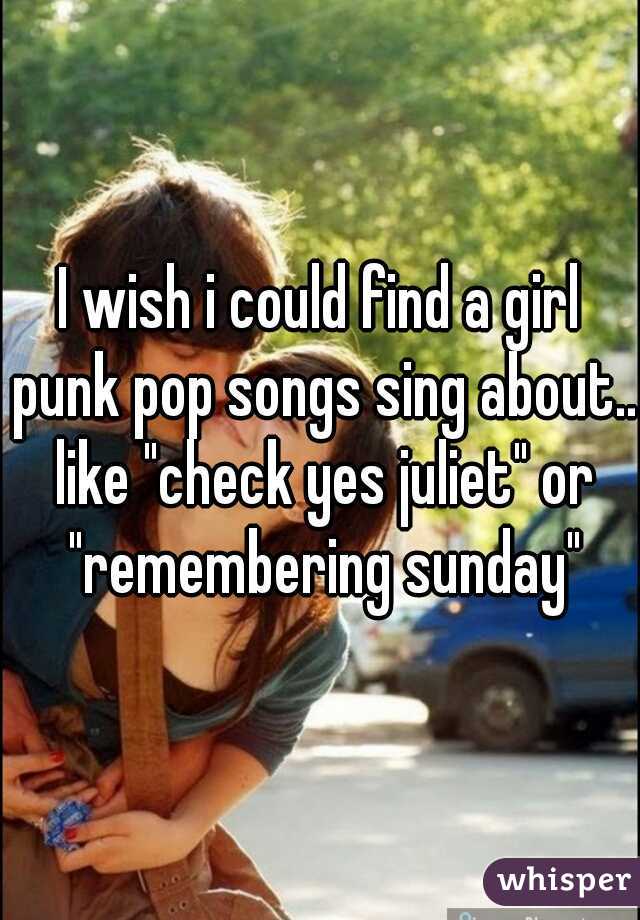 I wish i could find a girl punk pop songs sing about.. like "check yes juliet" or "remembering sunday"