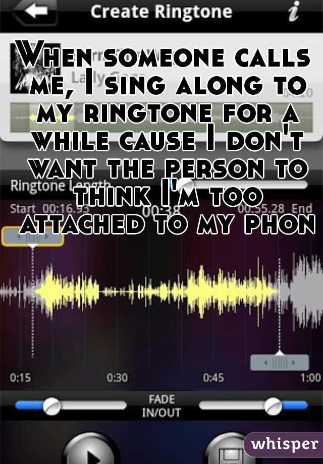 When someone calls me, I sing along to my ringtone for a while cause I don't want the person to think I'm too attached to my phone